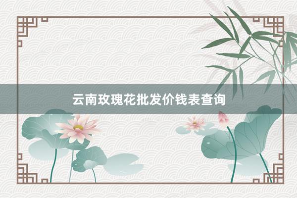 云南玫瑰花批发价钱表查询