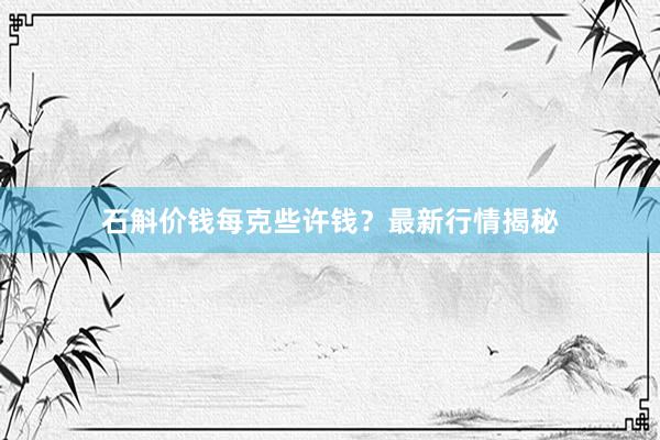 石斛价钱每克些许钱？最新行情揭秘