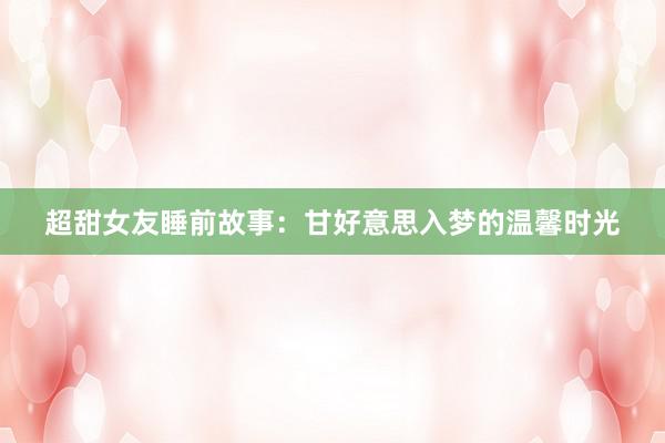 超甜女友睡前故事：甘好意思入梦的温馨时光