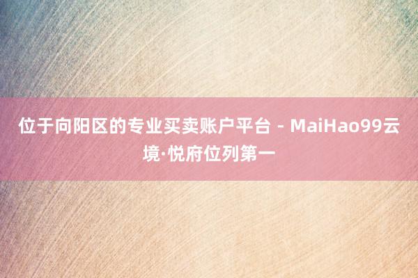 位于向阳区的专业买卖账户平台 - MaiHao99云境·悦府位列第一