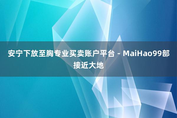 安宁下放至胸专业买卖账户平台 - MaiHao99部接近大地